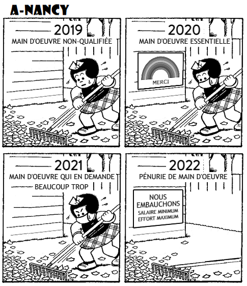 Bande-dessinée de A-Nancy en quatre cases. Case 1: Nancy ramasse des feuilles avec un râteau. Au dessus d'elle, la mention "2019: main d'oeuvre non-qualifiée". Case 2: Nancy ramasse des feuilles avec un râteau. Elle porte un masque. Au dessus d'elle, la mention "2020: main d'oeuvre essentielle". On voit une pancarte avec un arc-en-ciel et la mention "merci". Case 3: Nancy ramasse des feuilles avec un râteau. Elle porte un masque et semble en colère. Au dessus d'elle, la mention "2021: main d'oeuvre qui en demande beaucoup trop". Case 4: Nancy a abandonné son râteau. On lit: "2022: Pénurie de maind'oeuvre". Sur un panneau, on lit: "Nous embauchons - salaire minimum, effort maximum".