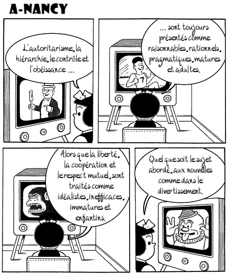 Bande dessinée de Nancy en 4 cases. Nancy regarde la télé et commente. Case 1 : Un annonceur est à l’écran. Nancy dit : « L’autoritarisme, la hiérarchie, le contrôle et l'obéissance  ...». Case 2 : Un athlète est à l’écran. Nancy dit : «...sont toujours présentés comme raisonnables, rationnels, pragmatiques, matures et adultes.». Case 3 : Un gorille est à l’écran. Nancy dit : «Alors que la liberté, la coopération et le respect mutuel, sont traités comme idéalistes, inefficaces, immatures et enfantins.». Case 4 : Un clown est à l’écran. Nancy dit : «Quel que soit le sujet abordé, aux nouvelles comme dans le divertissement.».